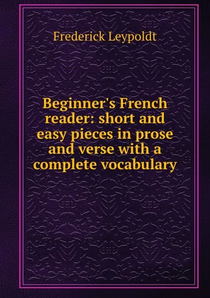 Обложка книги Beginner.s French reader: short and easy pieces in prose and verse with a complete vocabulary, Frederick Leypoldt