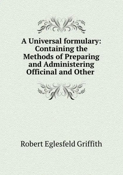 Обложка книги A Universal formulary: Containing the Methods of Preparing and Administering Officinal and Other ., Robert Eglesfeld Griffith