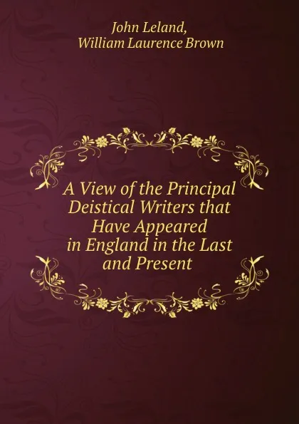 Обложка книги A View of the Principal Deistical Writers that Have Appeared in England in the Last and Present ., John Leland