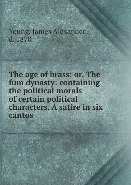 Обложка книги The age of brass: or, The fum dynasty: containing the political morals of certain political characters. A satire in six cantos, James Alexander Young