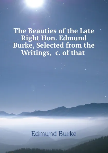 Обложка книги The Beauties of the Late Right Hon. Edmund Burke, Selected from the Writings, .c. of that ., Edmund Burke