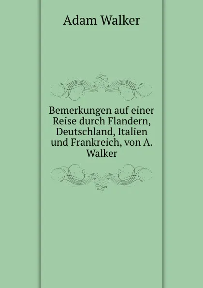 Обложка книги Bemerkungen auf einer Reise durch Flandern, Deutschland, Italien und Frankreich, von A. Walker, Adam Walker