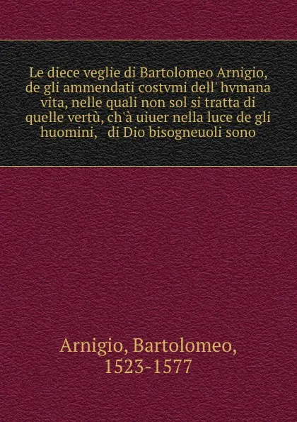 Обложка книги Le diece veglie di Bartolomeo Arnigio, de gli ammendati costvmi dell. hvmana vita, nelle quali non sol si tratta di quelle vertu, ch.a uiuer nella luce de gli huomini, . di Dio bisogneuoli sono, Bartolomeo Arnigio