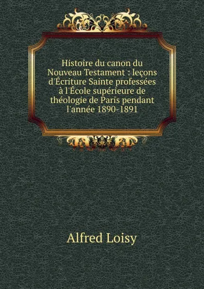 Обложка книги Histoire du canon du Nouveau Testament : lecons d.Ecriture Sainte professees a l.Ecole superieure de theologie de Paris pendant l.annee 1890-1891, Alfred Loisy