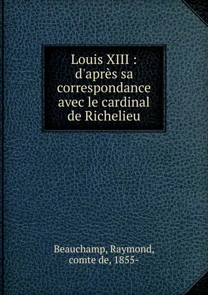 Обложка книги Louis XIII : d.apres sa correspondance avec le cardinal de Richelieu, Raymond Beauchamp