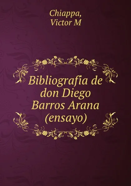 Обложка книги Bibliografia de don Diego Barros Arana (ensayo), Victor M. Chiappa