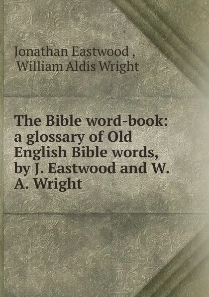 Обложка книги The Bible word-book: a glossary of Old English Bible words, by J. Eastwood and W.A. Wright, Jonathan Eastwood