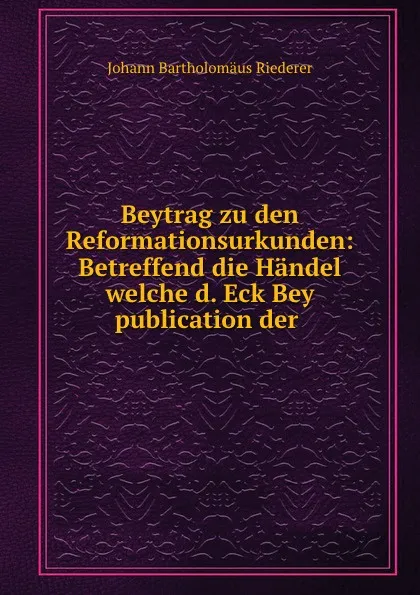 Обложка книги Beytrag zu den Reformationsurkunden: Betreffend die Handel welche d. Eck Bey publication der ., Johann Bartholomäus Riederer