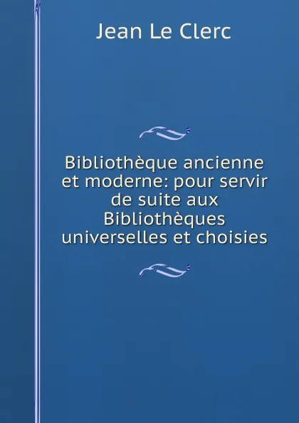 Обложка книги Bibliotheque ancienne et moderne: pour servir de suite aux Bibliotheques universelles et choisies, Jean le Clerc