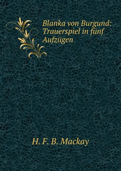 Обложка книги Blanka von Burgund: Trauerspiel in funf Aufzugen, H.F. B. Mackay