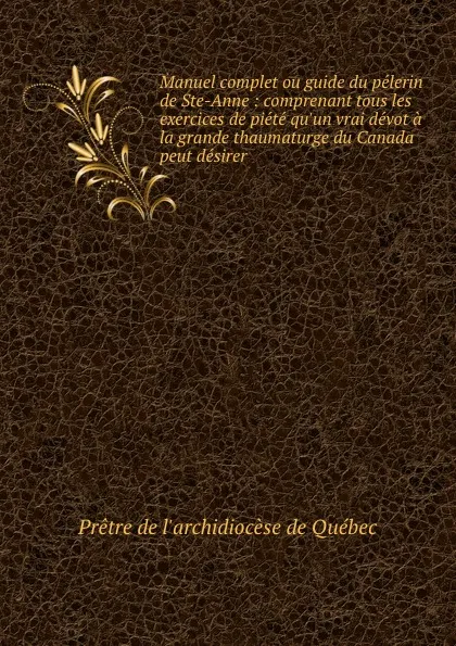 Обложка книги Manuel complet ou guide du pelerin de Ste-Anne : comprenant tous les exercices de piete qu.un vrai devot a la grande thaumaturge du Canada peut desirer, Prêtre de l'archidiocèse de Québec