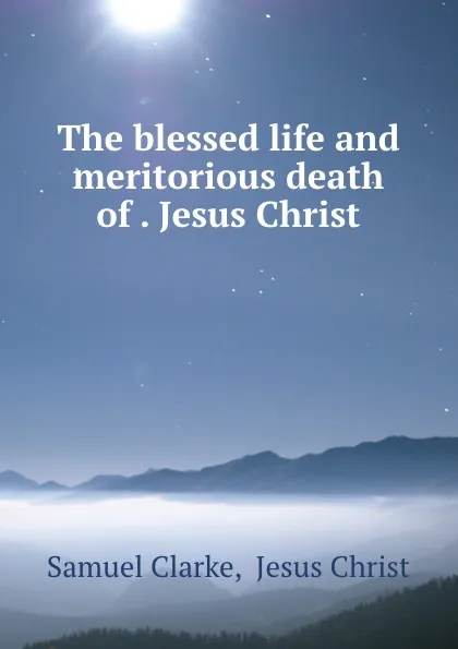 Обложка книги The blessed life and meritorious death of . Jesus Christ, Samuel Clarke