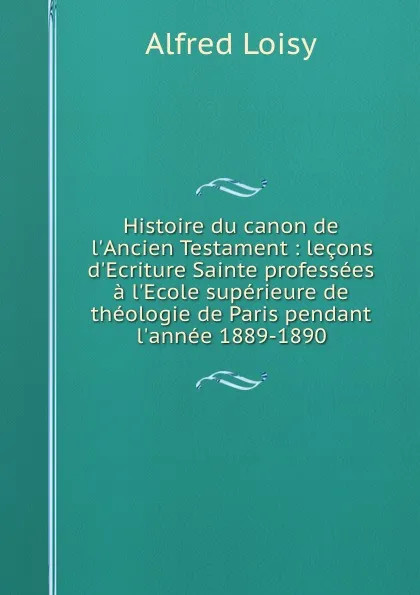 Обложка книги Histoire du canon de l.Ancien Testament : lecons d.Ecriture Sainte professees a l.Ecole superieure de theologie de Paris pendant l.annee 1889-1890, Alfred Loisy