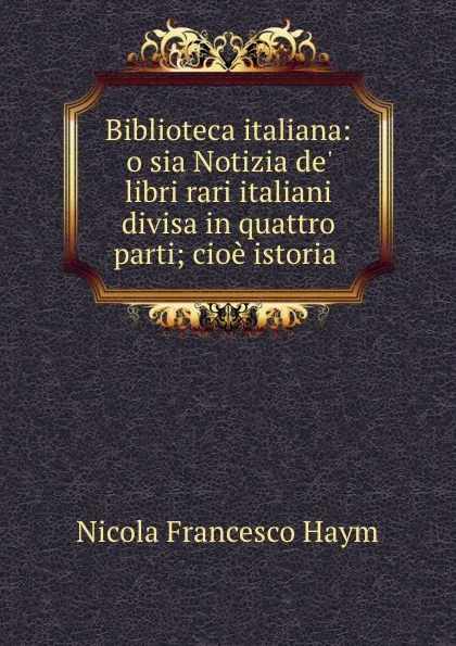 Обложка книги Biblioteca italiana: o sia Notizia de. libri rari italiani divisa in quattro parti; cioe istoria ., Nicola Francesco Haym