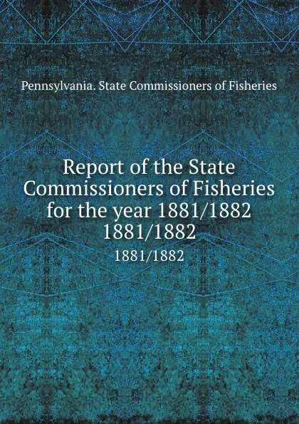 Обложка книги Report of the State Commissioners of Fisheries for the year 1881/1882. 1881/1882, Pennsylvania. State Commissioners of Fisheries