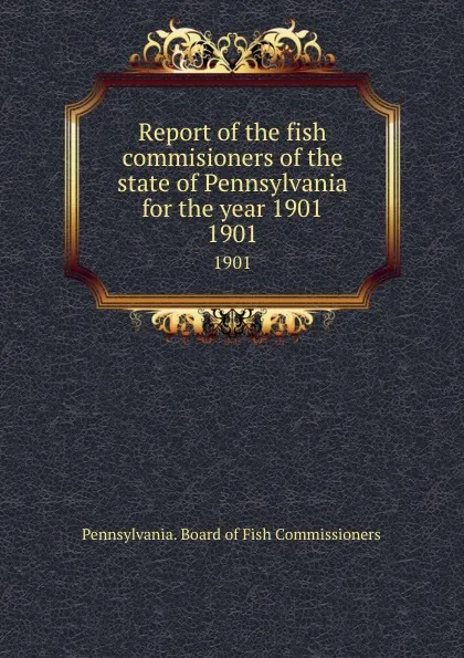 Обложка книги Report of the fish commisioners of the state of Pennsylvania for the year 1901. 1901, Pennsylvania. Board of Fish Commissioners