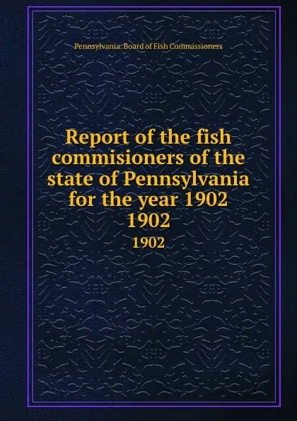 Обложка книги Report of the fish commisioners of the state of Pennsylvania for the year 1902. 1902, Pennsylvania. Board of Fish Commissioners