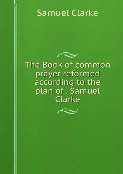 Обложка книги The Book of common prayer reformed according to the plan of . Samuel Clarke, Samuel Clarke