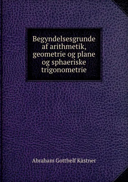 Обложка книги Begyndelsesgrunde af arithmetik, geometrie og plane og sphaeriske trigonometrie, Abraham Gotthelf Kästner