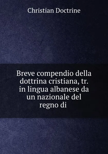 Обложка книги Breve compendio della dottrina cristiana, tr. in lingua albanese da un nazionale del regno di ., Christian Doctrine