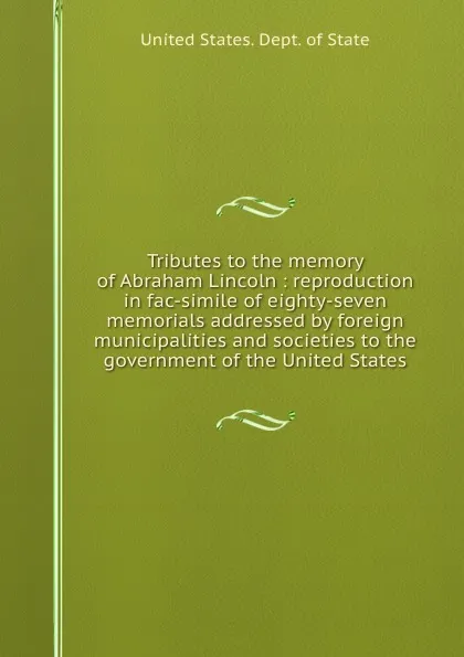 Обложка книги Tributes to the memory of Abraham Lincoln : reproduction in fac-simile of eighty-seven memorials addressed by foreign municipalities and societies to the government of the United States, The Department Of State