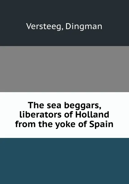 Обложка книги The sea beggars, liberators of Holland from the yoke of Spain, Dingman Versteeg