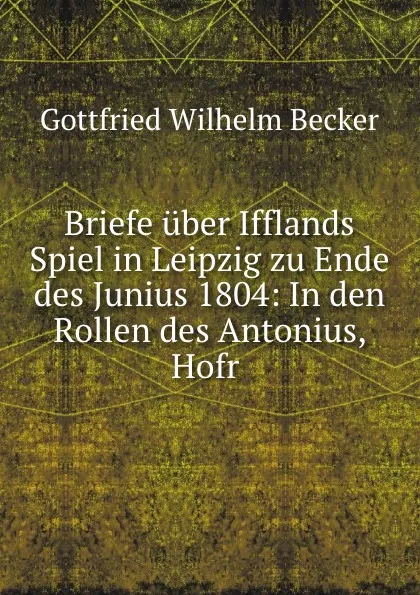 Обложка книги Briefe uber Ifflands Spiel in Leipzig zu Ende des Junius 1804: In den Rollen des Antonius, Hofr ., Gottfried Wilhelm Becker