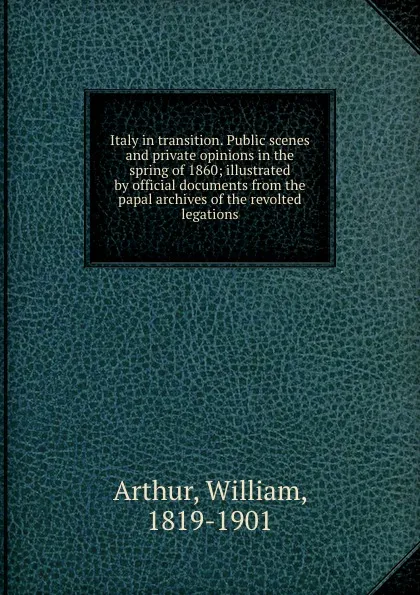 Обложка книги Italy in transition. Public scenes and private opinions in the spring of 1860; illustrated by official documents from the papal archives of the revolted legations, William Arthur