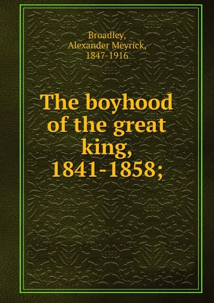 Обложка книги The boyhood of the great king, 1841-1858;, Alexander Meyrick Broadley