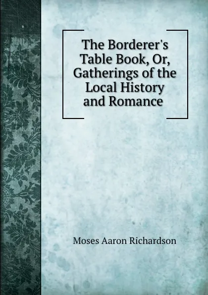 Обложка книги The Borderer.s Table Book, Or, Gatherings of the Local History and Romance ., Moses Aaron Richardson