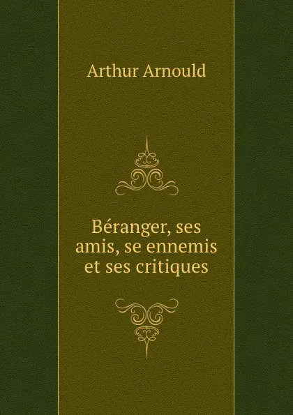 Обложка книги Beranger, ses amis, se ennemis et ses critiques, Arthur Arnould