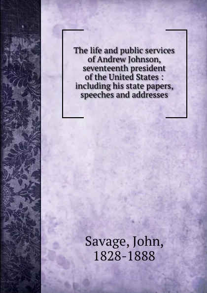 Обложка книги The life and public services of Andrew Johnson, seventeenth president of the United States : including his state papers, speeches and addresses, John Savage