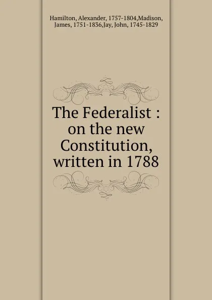 Обложка книги The Federalist : on the new Constitution, written in 1788, Alexander Hamilton