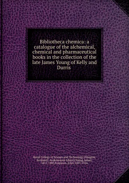 Обложка книги Bibliotheca chemica: a catalogue of the alchemical, chemical and pharmaceutical books in the collection of the late James Young of Kelly and Durris, Glasgow