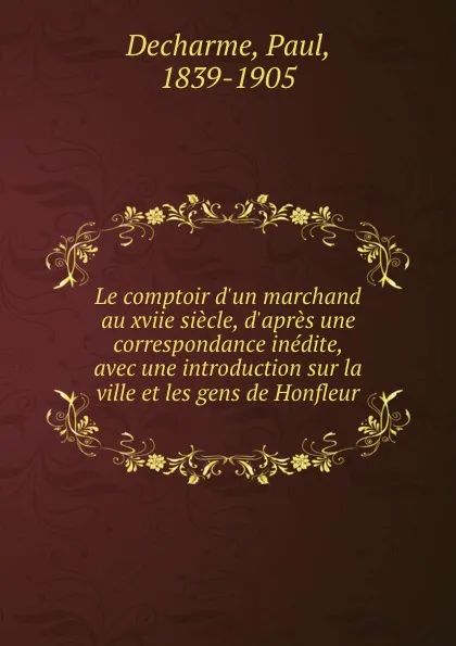 Обложка книги Le comptoir d.un marchand au xviie siecle, d.apres une correspondance inedite, avec une introduction sur la ville et les gens de Honfleur, Paul Decharme