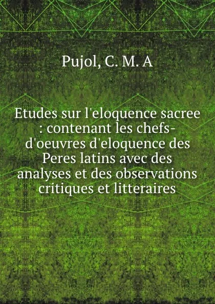 Обложка книги Etudes sur l.eloquence sacree : contenant les chefs-d.oeuvres d.eloquence des Peres latins avec des analyses et des observations critiques et litteraires, C.M. A. Pujol