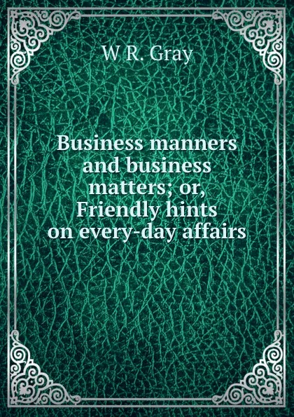 Обложка книги Business manners and business matters; or, Friendly hints on every-day affairs, W.R. Gray