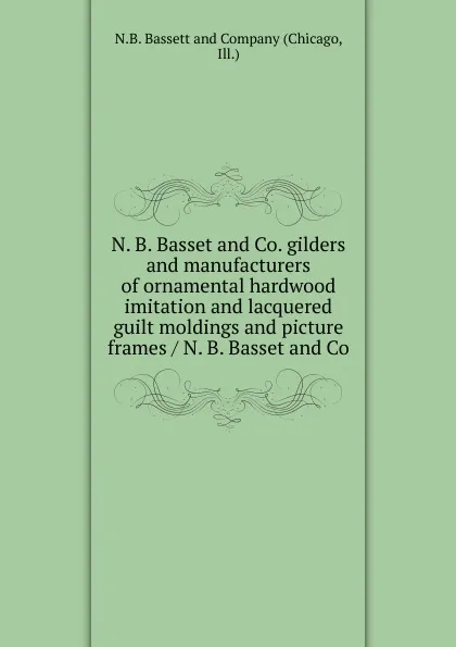 Обложка книги N. B. Basset and Co. gilders and manufacturers of ornamental hardwood imitation and lacquered guilt moldings and picture frames / N. B. Basset and Co., Chicago