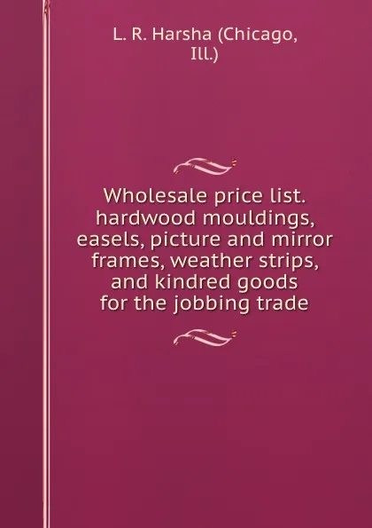 Обложка книги Wholesale price list.hardwood mouldings, easels, picture and mirror frames, weather strips, and kindred goods for the jobbing trade., Chicago