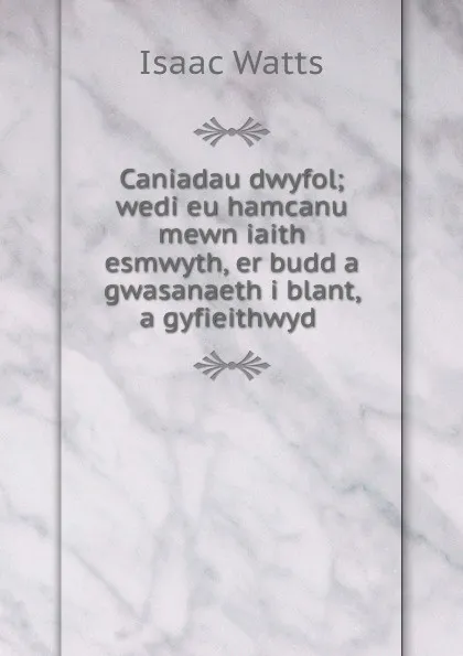 Обложка книги Caniadau dwyfol; wedi eu hamcanu mewn iaith esmwyth, er budd a gwasanaeth i blant, a gyfieithwyd ., Isaac Watts