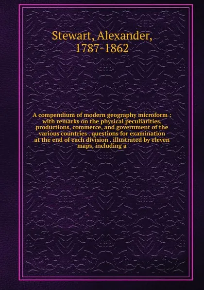 Обложка книги A compendium of modern geography microform : with remarks on the physical peculiarities, productions, commerce, and government of the various countries . questions for examination at the end of each division . illustrated by eleven maps, including a, Alexander Stewart