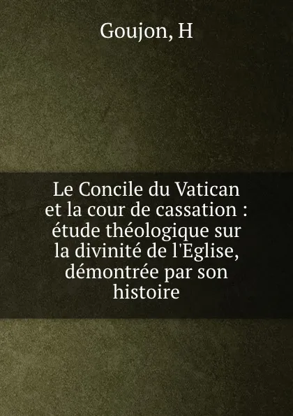 Обложка книги Le Concile du Vatican et la cour de cassation : etude theologique sur la divinite de l.Eglise, demontree par son histoire, H. Goujon