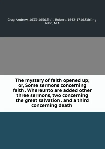 Обложка книги The mystery of faith opened up; or, Some sermons concerning faith . Whereunto are added other three sermons, two concerning the great salvation . and a third concerning death, Andrew Gray