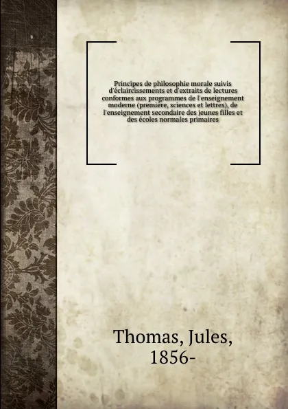 Обложка книги Principes de philosophie morale suivis d.eclaircissements et d.extraits de lectures conformes aux programmes de l.enseignement moderne (premiere, sciences et lettres), de l.enseignement secondaire des jeunes filles et des ecoles normales primaires, Jules Thomas