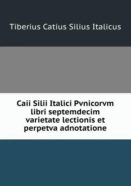 Обложка книги Caii Silii Italici Pvnicorvm libri septemdecim varietate lectionis et perpetva adnotatione, Tiberius Catius Silius Italicus