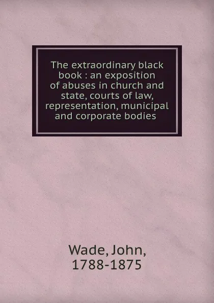 Обложка книги The extraordinary black book : an exposition of abuses in church and state, courts of law, representation, municipal and corporate bodies, John Wade