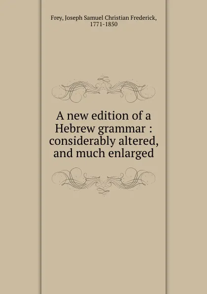 Обложка книги A new edition of a Hebrew grammar : considerably altered, and much enlarged, Joseph Samuel Christian Frederick Frey