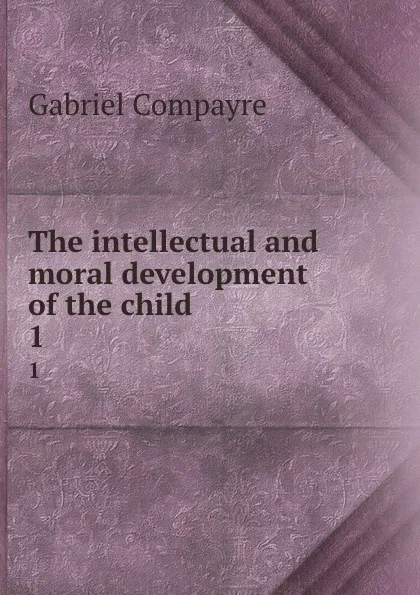 Обложка книги The intellectual and moral development of the child. 1, Gabriel Compayré