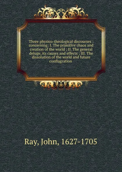 Обложка книги Three physico-theological discourses : concerning: I. The primitive chaos and creation of the world ; II. The general deluge, its causes and effects ; III. The dissolution of the world and future conflagration, John Ray