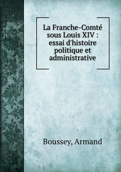 Обложка книги La Franche-Comte sous Louis XIV : essai d.histoire politique et administrative, Armand Boussey